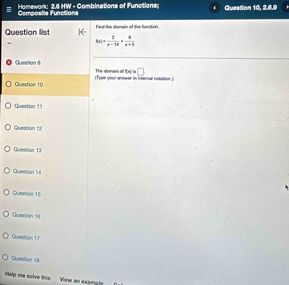 Homework: 2.6 HW - Combinations of Functions; 
Composite Functions Question 10, 2.6.9 
Find the domain of the function. 
Question list
f(x)= 2/x-14 + 6/x+5 
Question 9 
The domain of f(x) is □. 
(Type your answer in interval notation.) 
Question 10 
Question 11 
Question 12 
Question 13 
Question 14 
Question 15 
Question 16 
Question 17 
Question 18 
Help me solve this View an example