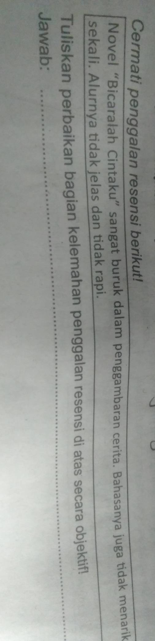 Cermati penggalan resensi berikut! 
Novel “Bicaralah Cintaku” sangat buruk dalam penggambaran cerita. Bahasanya juga tidak menarik 
sekali. Alurnya tidak jelas dan tidak rapi._ 
_ 
Tuliskan perbaikan bagian kelemahan penggalan resensi di atas secara objektif! 
Jawab: 
_