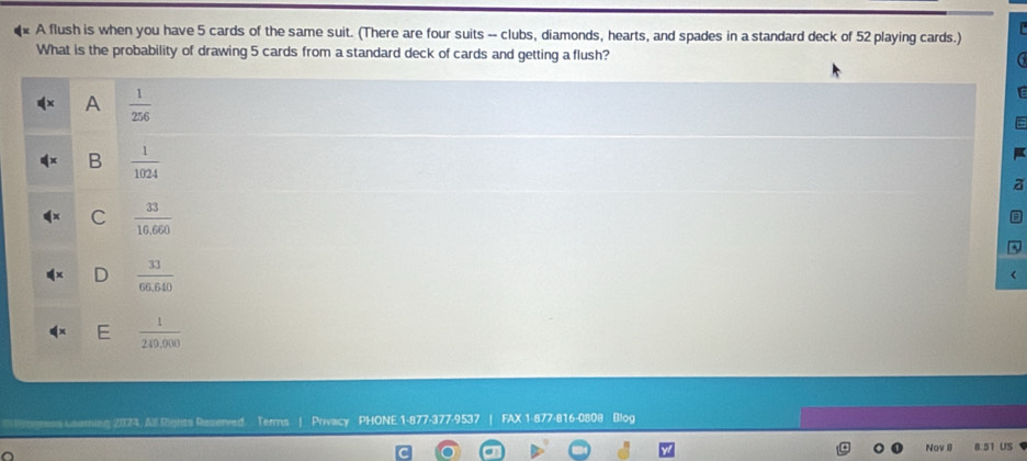 A flush is when you have 5 cards of the same suit. (There are four suits -- clubs, diamonds, hearts, and spades in a standard deck of 52 playing cards.)
What is the probability of drawing 5 cards from a standard deck of cards and getting a flush?
b-c A  1/256 
B  1/1024 
a
C  33/10,660 
D  33/66.640 
E  1/249,000 
s uaaming 2073. All Rights Reserved. Terms | Privacy PHONE 1-877-377-9537 | FAX 1-877-816-0808 Blog
Nov 8