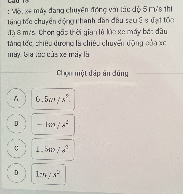 Câu T8
: Một xe máy đang chuyển động với tốc độ 5 m/s thì
tăng tốc chuyển động nhanh dần đều sau 3 s đạt tốc
độ 8 m/s. Chọn gốc thời gian là lúc xe máy bắt đầu
tăng tốc, chiều dương là chiều chuyển động của xe
máy. Gia tốc của xe máy là
Chọn một đáp án đúng
A 6,5m/s^2.
B -1m/s^2.
C 1,5m/s^2.
D 1m/s^2.