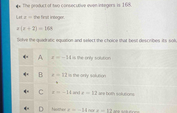 The product of two consecutive even integers is 168.
Let x= the first integer.
x(x+2)=168
Solve the quadratic equation and select the choice that best describes its solu
Neither x=-14 nor x=12 are solutions