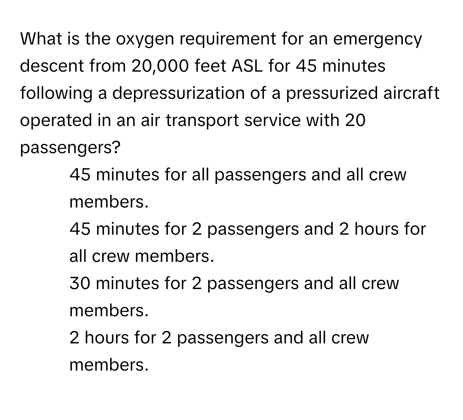 What is the oxygen requirement for an emergency descent from 20,000 feet ASL for 45 minutes following a depressurization of a pressurized aircraft operated in an air transport service with 20 passengers?

1) 45 minutes for all passengers and all crew members. 
2) 45 minutes for 2 passengers and 2 hours for all crew members. 
3) 30 minutes for 2 passengers and all crew members. 
4) 2 hours for 2 passengers and all crew members.