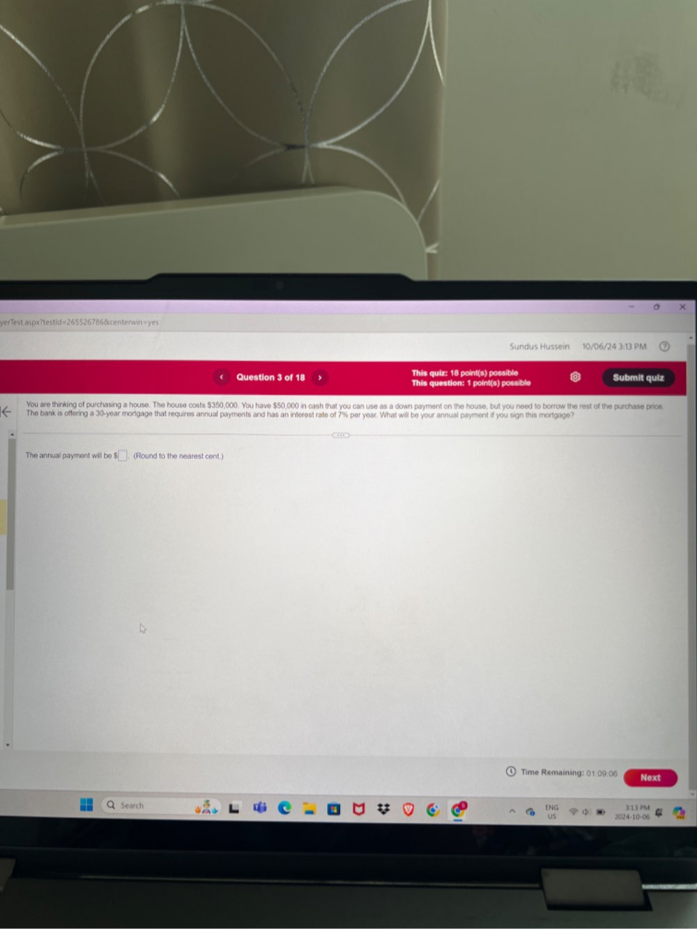 yerTestaspx?testid=265526786&centerwin=yes 
Sundus Hussein 10/06/24 3:13 PM 
Question 3 of 18 This quiz: 18 point(s) possible Submit quiz 
This question: 1 point(s) possible 
You are thinking of purchasing a house. The house costs $350,000. You have $50,000 in cash that you can use as a down payment on the house, but you need to borrow the rest of the purchase price. 
The bank is offering a 30-year mortgage that requires annual payments and has an interest rate of 7% per year. What will be your annual payment if you sign this mortgage? 
The annual payment will be ! □ (Round to the nearest cent.) 
Time Remaining: 01:09:06 Next 
a Search 2024-10-06 3:13 PM 
ENG 
us