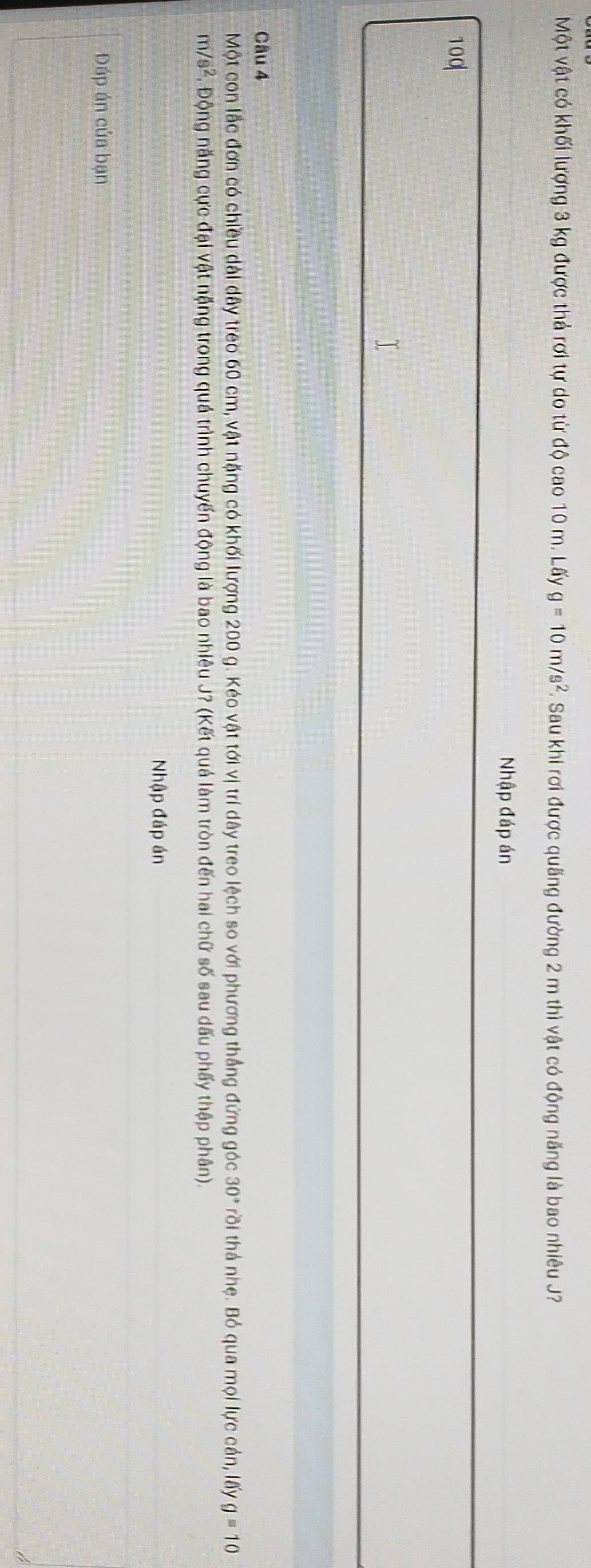 Một vật có khối lượng 3 kg được thả rơi tự do từ độ cao 10 m. Lấy g=10m/s^2. Sau khi rơi được quãng đường 2 m thì vật có động năng là bao nhiêu J? 
Nhập đáp án
100
Câu 4 
Một con lắc đơn có chiều dài dây treo 60 cm, vật nặng có khối lượng 200 g. Kéo vật tới vị trí dây treo lệch so với phương thắng đứng góc 30° trồi thá nhẹ. Bỏ qua mọi lực cản, lấy g=10
m/s^2 F. Động năng cực đại vật nặng trong quá trình chuyến động là bao nhiêu J? (Kết quả làm tròn đến hai chữ số sau dấu phấy thập phân). 
Nhập đáp án 
Đáp án của bạn