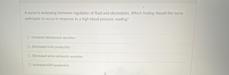 A nurse is reviewing hormone regulation of fluid and electrolytes. Which finding should the nurse
anticipate to occur in response to a high blood pressure reading?
Increased aldosterone secretion
Decreased renin production
Decreased atrial natriuretic secretion
Increased ADH production