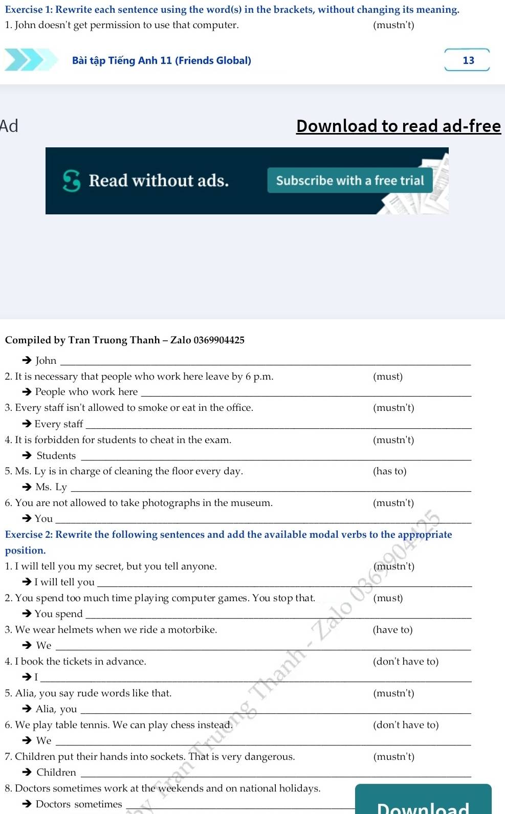 Rewrite each sentence using the word(s) in the brackets, without changing its meaning. 
1. John doesn't get permission to use that computer. (mustn't) 
Bài tập Tiếng Anh 11 (Friends Global) 13 
Ad Download to read ad-free 
Read without ads. Subscribe with a free trial 
Compiled by Tran Truong Thanh - Zalo 0369904425 
John_ 
2. It is necessary that people who work here leave by 6 p.m. (must) 
People who work here_ 
3. Every staff isn't allowed to smoke or eat in the office. (mustn't) 
Every staff_ 
4. It is forbidden for students to cheat in the exam. (mustn't) 
Students_ 
5. Ms. Ly is in charge of cleaning the floor every day. (has to) 
Ms. Ly_ 
6. You are not allowed to take photographs in the museum. (mustn't) 
You_ 
Exercise 2: Rewrite the following sentences and add the available modal verbs to the appropriate 
position. 
1. I will tell you my secret, but you tell anyone. (mustn't) 
I will tell you_ 
2. You spend too much time playing computer games. You stop that. (must) 
You spend_ 
3. We wear helmets when we ride a motorbike. (have to) 
We_ 
4. I book the tickets in advance. (don't have to) 
_ 
5. Alia, you say rude words like that. (mustn't) 
Alia, you_ 
6. We play table tennis. We can play chess instead. (don't have to) 
_ 
We 
7. Children put their hands into sockets. That is very dangerous. (mustn't) 
Children_ 
8. Doctors sometimes work at the weekends and on national holidays. 
Doctors sometimes _Download