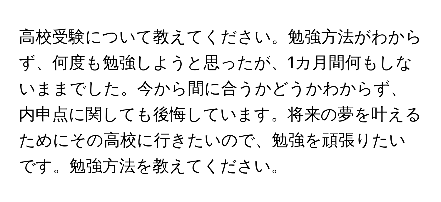 高校受験について教えてください。勉強方法がわからず、何度も勉強しようと思ったが、1カ月間何もしないままでした。今から間に合うかどうかわからず、内申点に関しても後悔しています。将来の夢を叶えるためにその高校に行きたいので、勉強を頑張りたいです。勉強方法を教えてください。