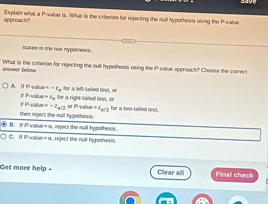 save
Explain what a P -value is. What is the criterion for rejecting the null hypothesis using the P -value
approach?
stated in the null nypotnesis.
What is the criterion for rejecting the null hypothesis using the P -value approach? Choose the correct
answer below.
A. If P -value for a left-tailed test, or
if P -value z_a for a right-tailed test, or
if P -value or P -value z_a/2 for a two-tailed test.
then reject the null hypothesis.
B. If P -value alpha , reject the null hypothesis.
C. If P -value , reject the null hypothesis.
Get more help £ Clear all Final check