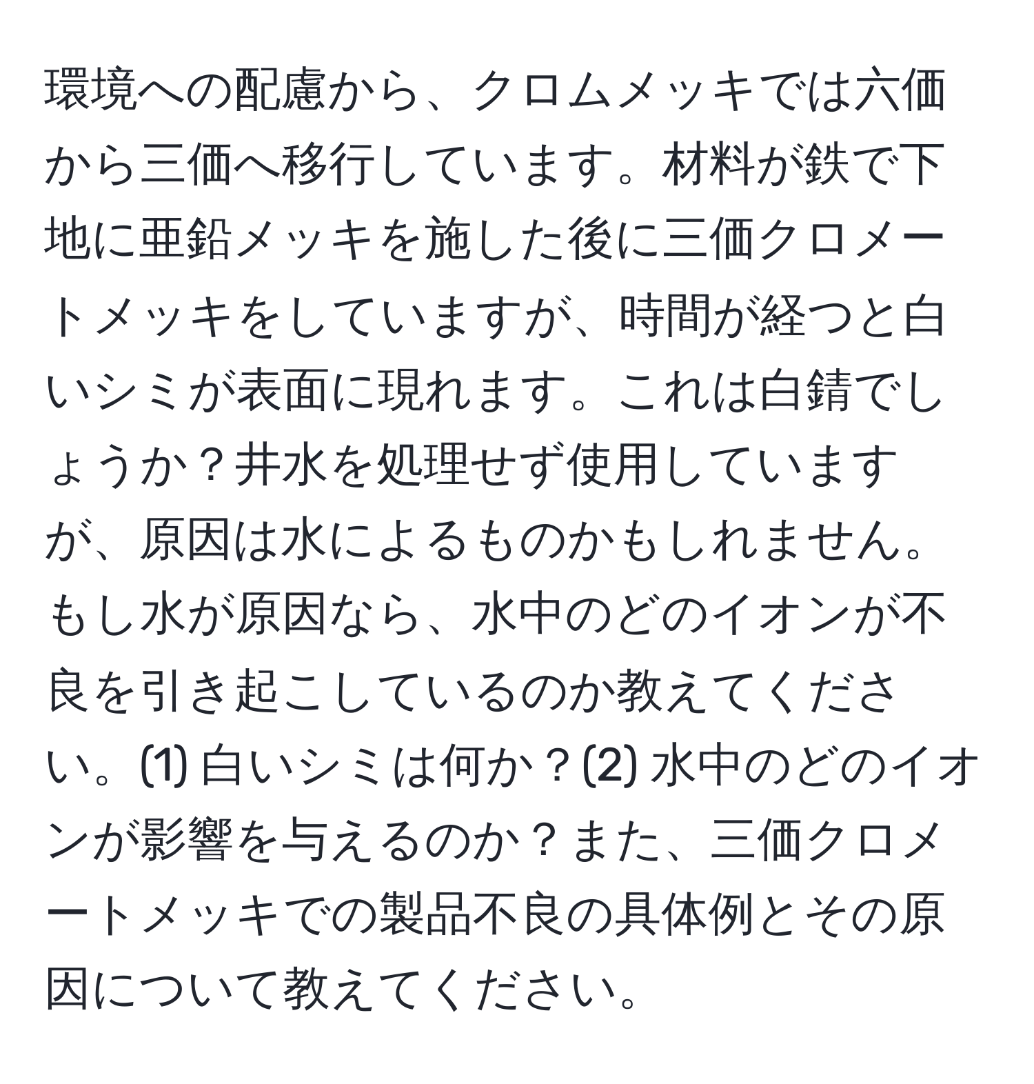 環境への配慮から、クロムメッキでは六価から三価へ移行しています。材料が鉄で下地に亜鉛メッキを施した後に三価クロメートメッキをしていますが、時間が経つと白いシミが表面に現れます。これは白錆でしょうか？井水を処理せず使用していますが、原因は水によるものかもしれません。もし水が原因なら、水中のどのイオンが不良を引き起こしているのか教えてください。(1) 白いシミは何か？(2) 水中のどのイオンが影響を与えるのか？また、三価クロメートメッキでの製品不良の具体例とその原因について教えてください。