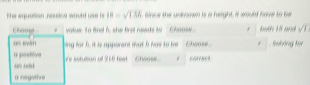 The equation Jessica would use is 18=sqrt(1.6h) , Since the unknown is a height, it would have to be
hees.. value: To find I, she first needs to Ghoose... both 18 and 1
an even ing for h; it is apparent that I has to be Ghoose... , solving for
a positive 's solution of 216 feet Gheesem. correct
an edd
a negative