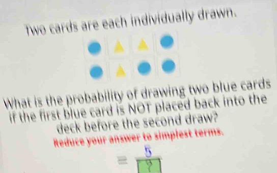 Two cards are each individually drawn. 
What is the probability of drawing two blue cards 
if the first blue card is NOT placed back into the 
deck before the second draw? 
Reduce your answer to simplest terms.
= 1
c^2