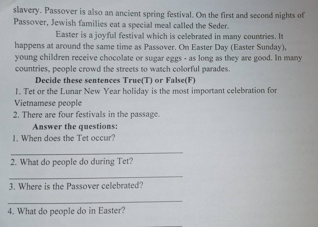 slavery. Passover is also an ancient spring festival. On the first and second nights of 
Passover, Jewish families eat a special meal called the Seder. 
Easter is a joyful festival which is celebrated in many countries. It 
happens at around the same time as Passover. On Easter Day (Easter Sunday), 
young children receive chocolate or sugar eggs - as long as they are good. In many 
countries, people crowd the streets to watch colorful parades. 
Decide these sentences True(T) or False(F) 
1. Tet or the Lunar New Year holiday is the most important celebration for 
Vietnamese people 
2. There are four festivals in the passage. 
Answer the questions: 
1. When does the Tet occur? 
_ 
2. What do people do during Tet? 
_ 
3. Where is the Passover celebrated? 
_ 
4. What do people do in Easter?