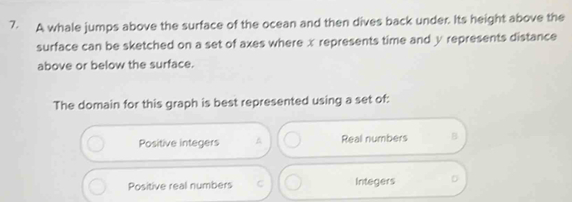 A whale jumps above the surface of the ocean and then dives back under. Its height above the
surface can be sketched on a set of axes where x represents time and y represents distance
above or below the surface.
The domain for this graph is best represented using a set of:
Positive integers Real numbers B
Positive real numbers C Integers