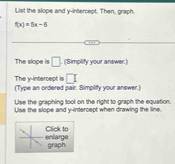 List the slope and y-intercept. Then, graph.
f(x)=5x-6
The slope is □. (Simplify your answer.) 
The y-intercept is □
(Type an ordered pair. Simplify your answer.) 
Use the graphing tool on the right to graph the equation. 
Use the slope and y-intercept when drawing the line. 
Click to 
enlarge 
graph