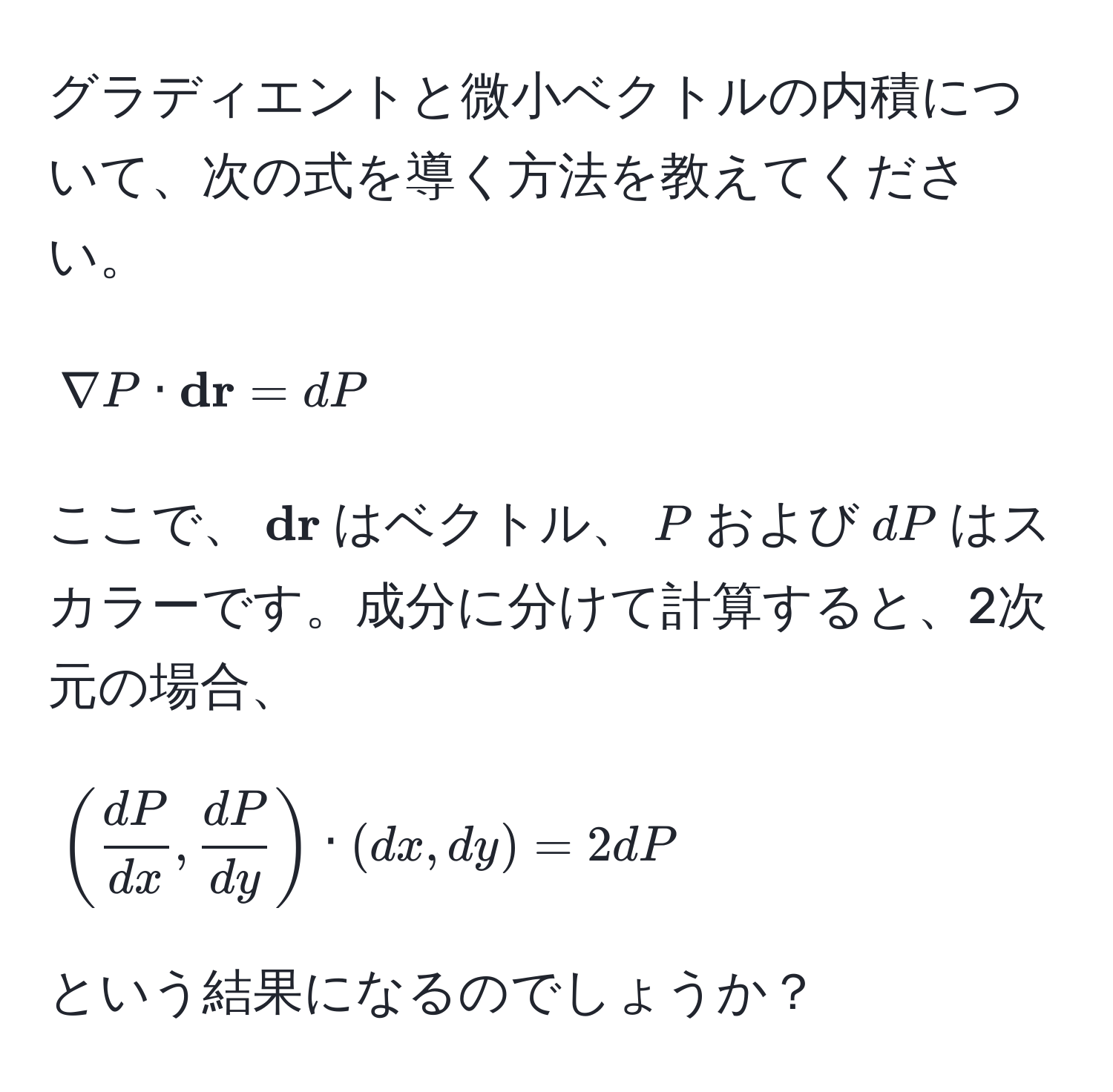 グラディエントと微小ベクトルの内積について、次の式を導く方法を教えてください。  
[
nabla P ·  dr = dP
]  
ここで、( dr)はベクトル、(P)および(dP)はスカラーです。成分に分けて計算すると、2次元の場合、  
[
( dP/dx ,  dP/dy ) · (dx, dy) = 2dP  
]  
という結果になるのでしょうか？