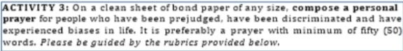 ACTIVITY 3: On a clean sheet of bond paper of any size, compose a personal 
prayer for people who have been prejudged, have been discriminated and have 
experienced biases in life. It is preferably a prayer with minimum of fifty (50) 
words. Please be guided by the rubrics provided below.