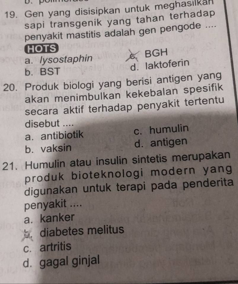 Gen yang disisipkan untuk meghasilkan
sapi transgenik yang tahan terhadap
penyakit mastitis adalah gen pengode ....
HOTS
a. lysostaphin 6 BGH
b. BST
d. laktoferin
20. Produk biologi yang berisi antigen yang
akan menimbulkan kekebalan spesifik
secara aktif terhadap penyakit tertentu
disebut ....
a. antibiotik c. humulin
b. vaksin d. antigen
21. Humulin atau insulin sintetis merupakan
produk bioteknologi modern yang
digunakan untuk terapi pada penderita
penyakit ....
a. kanker
b. diabetes melitus
c. artritis
d. gagal ginjal