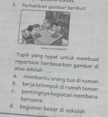 sukses.
5. Perhatikan gambar berikut!
Sumber: Eustroal penerbit
Topik yang tepat untuk membuat
reportase berdasarkan gambar di
atas adalah ....
a. membantu orang tua di rumah
b. kerja kelompok di rumah teman
c. pentingnya kegiatan membaca
bersama
d. kegiatan bazar di sekolah