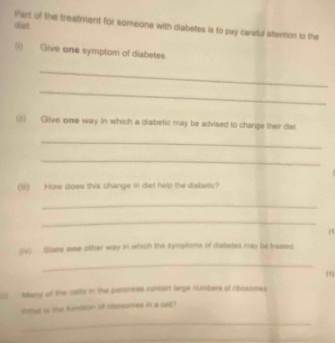 diet. Part of the treatment for someone with diabetes is to pay careful attention to the 
(i) Give one symptom of diabetes. 
_ 
_ 
(li) Give one way in which a diabetic may be advised to change their dlet 
_ 
_ 
(is) How does this change in diet help the disbetic? 
_ 
_ 
(iv) Siate one other way in which the symploms of diabetes may be treated 
_ 
(1) 
Many of the cells in the pancreas contain large numbers of ribosomes 
Wst is te furiction of ribossmes in a celt? 
_ 
_ 
_