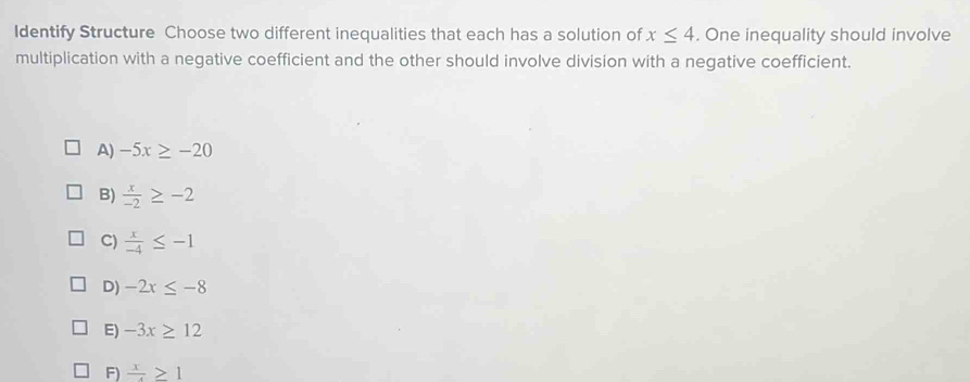 Identify Structure Choose two different inequalities that each has a solution of x≤ 4. One inequality should involve
multiplication with a negative coefficient and the other should involve division with a negative coefficient.
A) -5x≥ -20
B)  x/-2 ≥ -2
C)  x/-4 ≤ -1
D) -2x≤ -8
E) -3x≥ 12
F)  x/4 ≥ 1