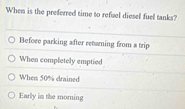 When is the preferred time to refuel diesel fuel tanks?
Before parking after returning from a trip
When completely emptied
When 50% drained
Early in the morning