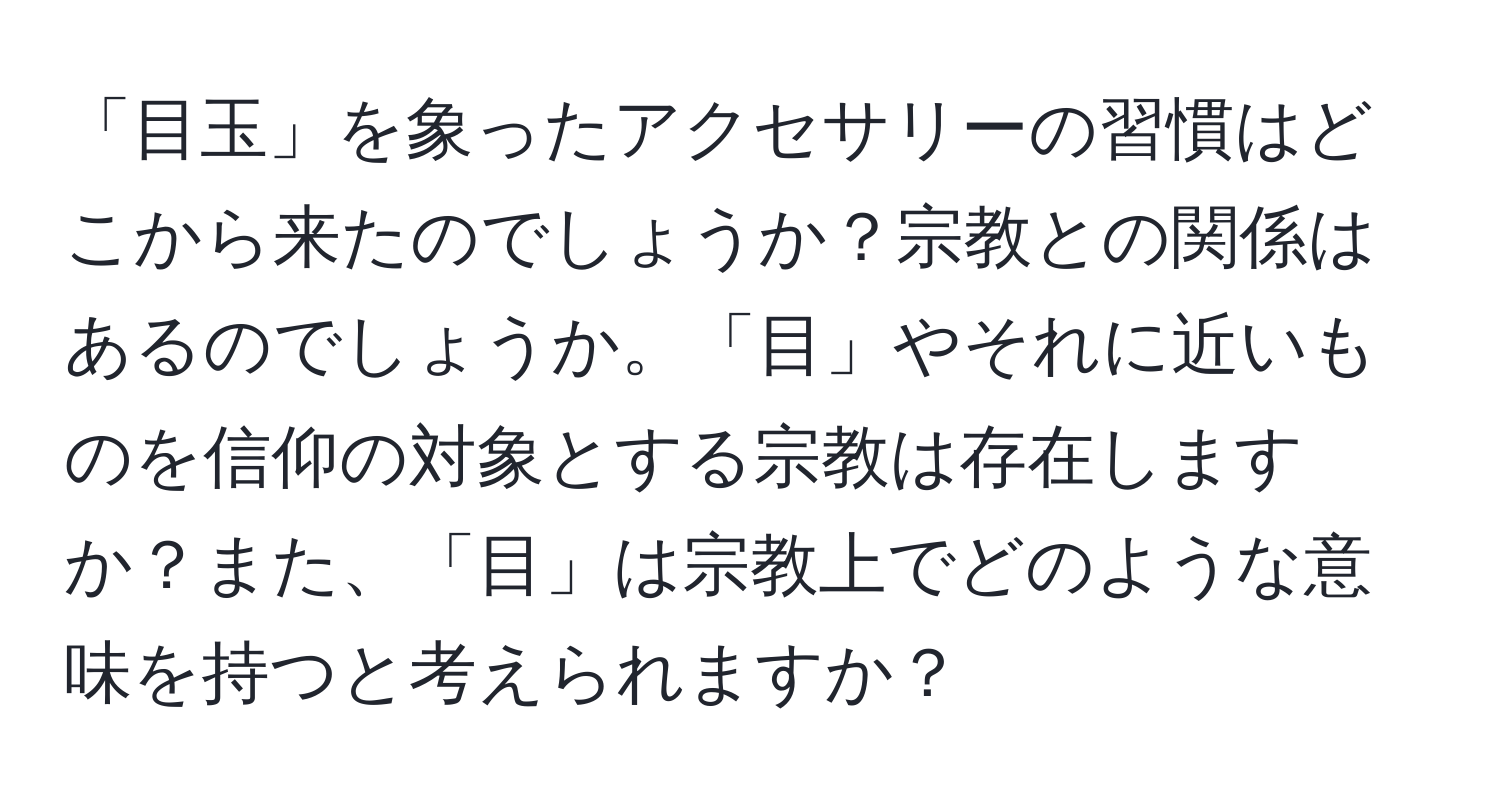 「目玉」を象ったアクセサリーの習慣はどこから来たのでしょうか？宗教との関係はあるのでしょうか。「目」やそれに近いものを信仰の対象とする宗教は存在しますか？また、「目」は宗教上でどのような意味を持つと考えられますか？