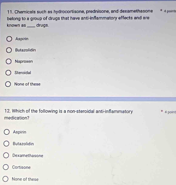 Chemicals such as hydrocortisone, prednisone, and dexamethasone 4 points
belong to a group of drugs that have anti-inflammatory effects and are
known as _drugs.
Aspirin
Butazolidin
Naproxen
Steroidal
None of these
12. Which of the following is a non-steroidal anti-inflammatory 4 point
medication?
Aspirin
Butazolidin
Dexamethasone
Cortisone
None of these