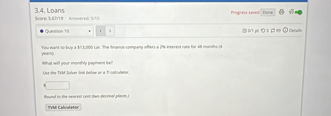 Loans Progress saved Done sqrt(0) 
Score: 5.67/19 Answered: 5/15 
Question 10 < > 0/1 ptつ 3 $ 99 ⓘDetails 
You want to buy a $13,000 car. The finance company offers a 2% interest rate for 48 months (4
years). 
What will your monthly payment be? 
Use the TVM Solver link below or a TI calculator.
$
Round to the nearest cent (two decimal places.) 
TVM Calculator