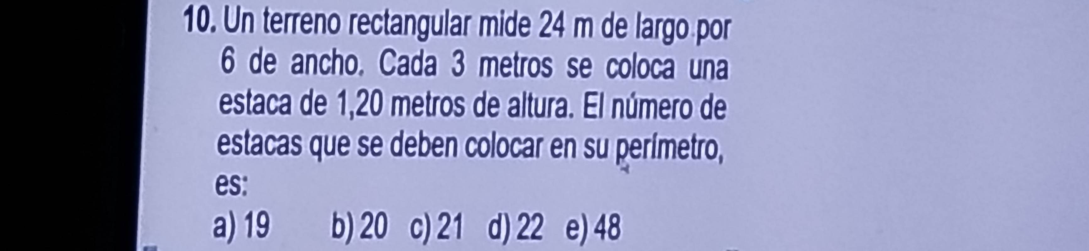 Un terreno rectangular mide 24 m de largo por
6 de ancho. Cada 3 metros se coloca una
estaca de 1,20 metros de altura. El número de
estacas que se deben colocar en su perímetro,
es:
a) 19 b) 20 c) 21 d) 22 e) 48