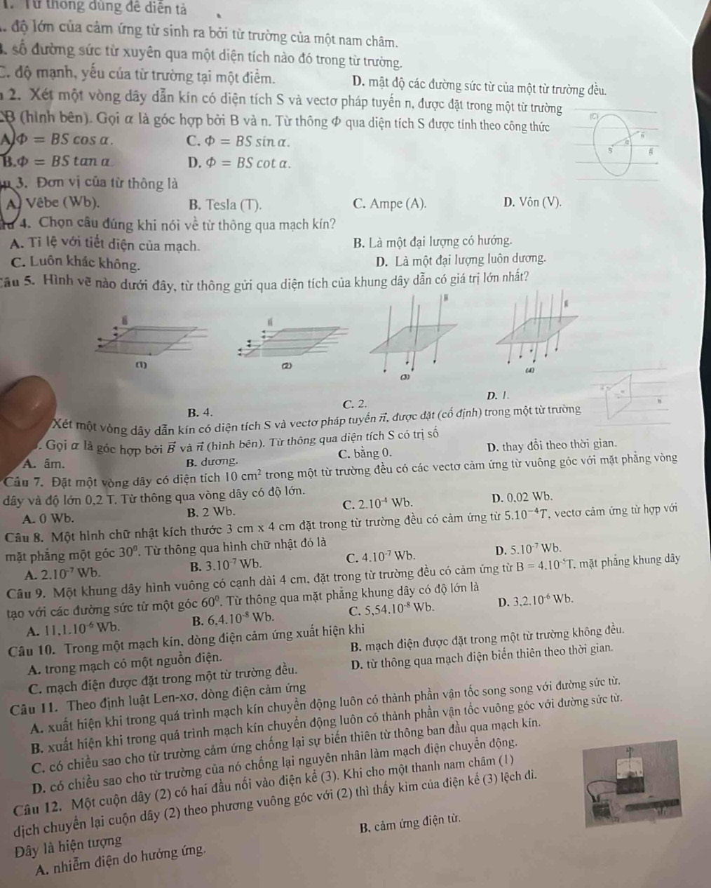 Từ Từ thông dùng đề diện tả
là độ lớn của cảm ứng từ sinh ra bởi từ trường của một nam châm.
số đường sức từ xuyên qua một diện tích nào đó trong từ trường.
C. độ mạnh, yếu của từ trường tại một điểm. D. mật độ các đường sức từ của một từ trường đều.
1 2. Xét một vòng dây dẫn kín có diện tích S và vectơ pháp tuyến n, được đặt trong một từ trường
B (hình bên). Gọi α là góc hợp bởi B và n. Từ thông φ qua diện tích S được tính theo công thức
A Phi =BScos alpha . C. varPhi =BSsin alpha .
5
B. Phi =BStan alpha D. varPhi =BScot alpha .
3. Đơn vị của từ thông là
A) Vêbe (Wb). B. Tesla (T). C. Ampe (A). D. Vin(V).
u 4. Chọn câu đúng khi nói về từ thông qua mạch kín?
A. Tỉ lệ với tiết diện của mạch. B. Là một đại lượng có hướng.
C. Luôn khác không.
D. Là một đại lượng luôn dương.
Cầu 5. Hình về nào dưới đây, từ thông gửi qua diện tích của khung dây dẫn có giá trị lớn nhất?
“
:
(1) (2) (4)
(3)
D. 1 .
B. 4. C. 2.
Xết một vòng dây dẫn kín có diện tích S và vectơ pháp tuyển π, được đặt (cổ định) trong một từ trường
Gọi ữ là góc hợp bởi vector B và π (hình bên). Từ thông qua diện tích S có trị số
A. âm. B. dương. C. bằng 0. D. thay đổi theo thời gian.
Câu 7. Đặt một vòng dây có diện tích 10cm^2 trong một từ trường đều có các vectơ cảm ứng từ vuông góc với mặt phẳng vòng
dây và độ lớn 0.2 : T. Từ thông qua vòng dây có độ lớn. Wb.
A. 0 Wb. B. 2 Wb.
C. 2.10^(-4)Wb.
D. 002
Câu 8. Một hình chữ nhật kích thước 3cm* 4cmda t trong từ trường đều có cảm ứng từ 5.10^(-4)T '  vecto cảm ứng từ hợp với
mặt phẳng một góc 30°. Từ thông qua hình chữ nhật đó là
D.
C. 4.10^(-7)Wb. 5.10^(-7)Wb.
A. 2.10^(-7) Wb.
B. 3.10^(-7)Wb.
Cầu 9. Một khung dây hình vuông có cạnh dài 4 cm, đặt trong từ trường đều có cảm ứng từ B=4.10^(-5)T. mặt phẳng khung dây
tạo với các đường sức từ một góc 60°. Từ thông qua mặt phẳng khung dây có độ lớn là
A. 11,1.10^(-6)Wb. B. 6.4.10^(-8)Wb. C. 5,54.10^(-8)Wb. D. 3,2.10^(-6)Wb.
Câu 10. Trong một mạch kin, dòng điện cảm ứng xuất hiện khi
A. trong mạch có một nguồn điện.  B. mạch điện được đặt trong một từ trường không đều.
C. mạch điện được đặt trong một từ trường đều. D. từ thông qua mạch điện biến thiên theo thời gian.
Câu 11. Theo định luật Len-xơ, dòng điện cảm ứng
A. xuất hiện khi trong quá trình mạch kín chuyền động luôn có thành phần vận tốc song song với đường sức từ.
B. xuất hiện khi trong quá trình mạch kín chuyển động luôn có thành phần vận tốc vuông góc với đường sức từ.
C. có chiều sao cho từ trường cảm ứng chống lại sự biến thiên từ thông ban đầu qua mạch kín.
D. có chiều sao cho từ trường của nó chống lại nguyên nhân làm mạch điện chuyển động.
Câu 12. Một cuộn dây (2) có hai đầu nối vào điện kể (3). Khi cho một thanh nam châm (1)
dịch chuyển lại cuộn dây (2) theo phương vuông góc với (2) thì thấy kim của điện kể (3) lệch đi.
A. nhiễm diện do hướng ứng, B. cảm ứng điện từ.
Dây là hiện tượng