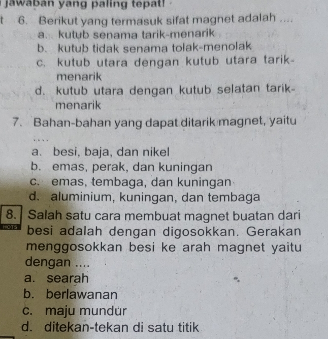 jawaban yang paling tepat!
6. Berikut yang termasuk sifat magnet adalah_
a. kutub senama tarik-menarik
b. kutub tidak senama tolak-menolak
c. kutub utara dengan kutub utara tarik-
menarik
d. kutub utara dengan kutub selatan tarik-
menarik
7. Bahan-bahan yang dapat ditarik magnet, yaitu
a. besi, baja, dan nikel
b. emas, perak, dan kuningan
c. emas, tembaga, dan kuningan
d. aluminium, kuningan, dan tembaga
8. Salah satu cara membuat magnet buatan dari
HOTS besi adalah dengan digosokkan. Gerakan
menggosokkan besi ke arah magnet yaitu
dengan ....
a. searah
b. berlawanan
c. maju mundür
d. ditekan-tekan di satu titik