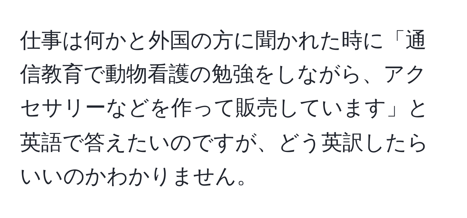 仕事は何かと外国の方に聞かれた時に「通信教育で動物看護の勉強をしながら、アクセサリーなどを作って販売しています」と英語で答えたいのですが、どう英訳したらいいのかわかりません。