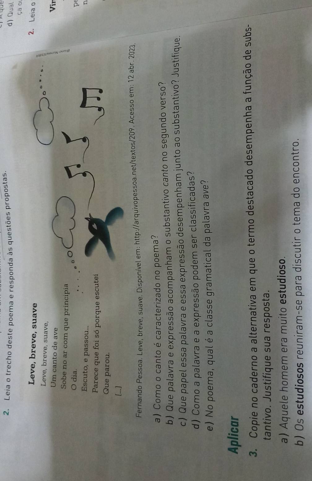 Leia o trecho deste poema e responda às questões propostas. 
d) Qual 
ça oi 
Leve, breve, suave 
2. Leia o 
Leve, breve, suave, 
Um canto de ave 
Vin 
Sobe no ar com que principia pe 
O dia. 
Escuto, e passou... 
n 
Parece que foi só porque escutei 
Que parou. 
[...] 
Fernando Pessoa. Leve, breve, suave. Disponível em: http://arquivopessoa.net/textos/209. Acesso em: 12 abr. 2023. 
a) Como o canto é caracterizado no poema? 
b) Que palavra e expressão acompanham o substantivo canto no segundo verso? 
c) Que papel essa palavra e essa expressão desempenham junto ao substantivo? Justifique. 
d) Como a palavra e a expressão podem ser classificadas? 
e) No poema, qual é a classe gramatical da palavra ave? 
Aplicar 
3. Copie no caderno a alternativa em que o termo destacado desempenha a função de subs- 
tantivo. Justifique sua resposta. 
a) Aquele homem era muito estudioso. 
b) Os estudiosos reuniram-se para discutir o tema do encontro.