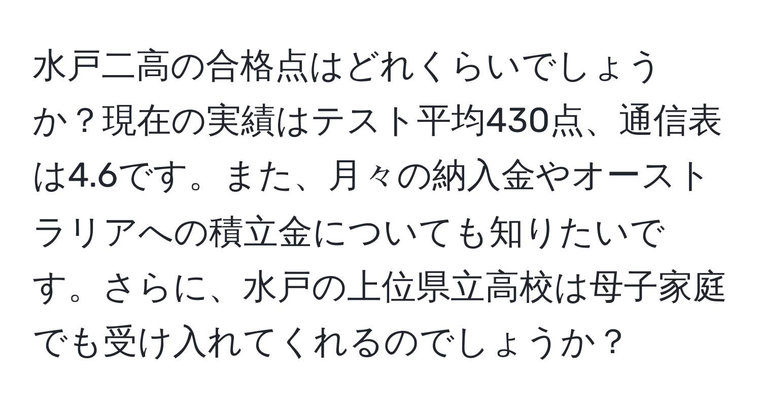 水戸二高の合格点はどれくらいでしょうか？現在の実績はテスト平均430点、通信表は4.6です。また、月々の納入金やオーストラリアへの積立金についても知りたいです。さらに、水戸の上位県立高校は母子家庭でも受け入れてくれるのでしょうか？