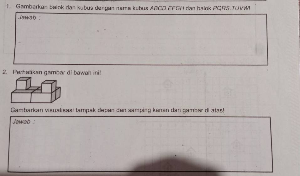 Gambarkan balok dan kubus dengan nama kubus ABCD. EFGH dan balok PQRS.TUVW! 
Jawab : 
2. Perhatikan gambar di bawah ini! 
Gambarkan visualisasi tampak depan dan samping kanan dari gambar di atas! 
Jawab :