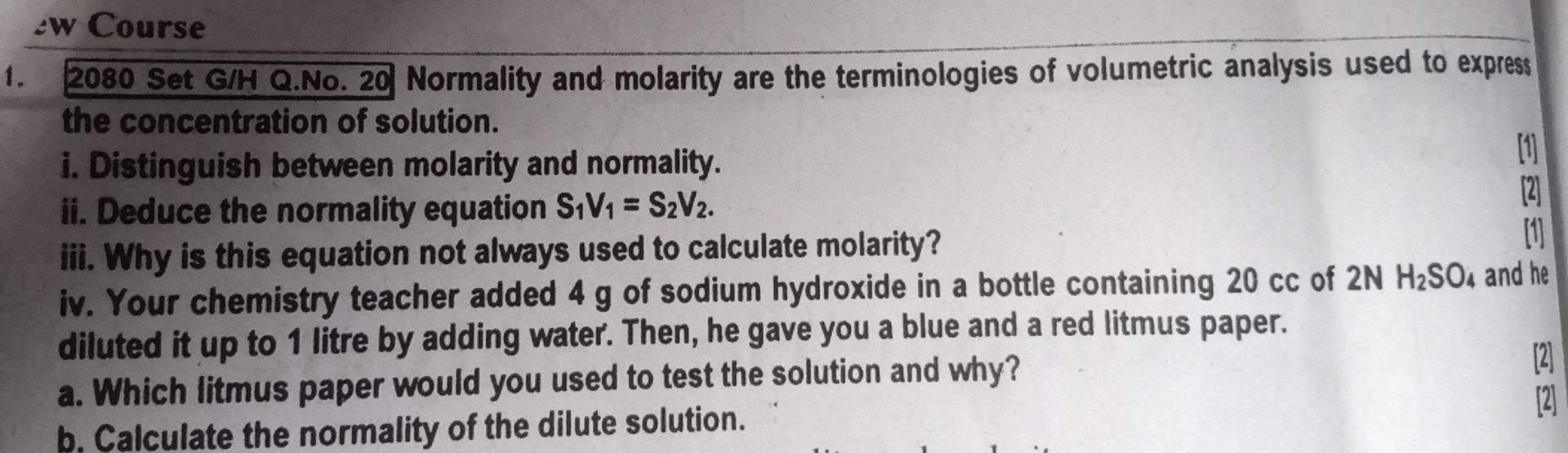 Course 
1. 2080 Set G/H Q.No. 20 Normality and molarity are the terminologies of volumetric analysis used to express 
the concentration of solution. [1] 
i. Distinguish between molarity and normality. 
ii. Deduce the normality equation S_1V_1=S_2V_2. 
2 
iii. Why is this equation not always used to calculate molarity? [1] 
iv. Your chemistry teacher added 4 g of sodium hydroxide in a bottle containing 20 cc of 2N H_2SO_4 and he 
diluted it up to 1 litre by adding water. Then, he gave you a blue and a red litmus paper. 
a. Which litmus paper would you used to test the solution and why? 
2 
b. Calculate the normality of the dilute solution. 2