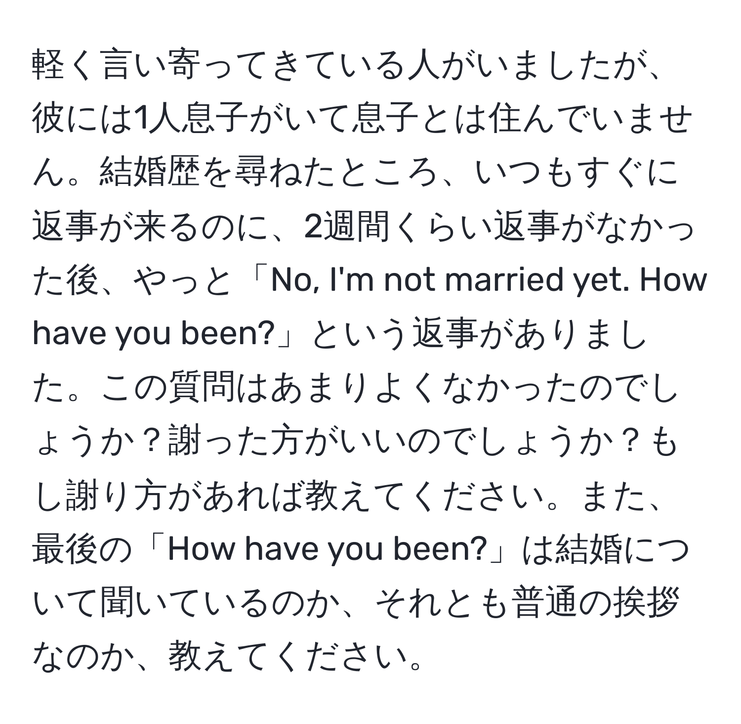 軽く言い寄ってきている人がいましたが、彼には1人息子がいて息子とは住んでいません。結婚歴を尋ねたところ、いつもすぐに返事が来るのに、2週間くらい返事がなかった後、やっと「No, I'm not married yet. How have you been?」という返事がありました。この質問はあまりよくなかったのでしょうか？謝った方がいいのでしょうか？もし謝り方があれば教えてください。また、最後の「How have you been?」は結婚について聞いているのか、それとも普通の挨拶なのか、教えてください。