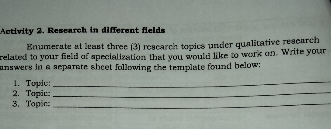 Activity 2. Research in different fields 
Enumerate at least three (3) research topics under qualitative research 
related to your field of specialization that you would like to work on. Write your 
answers in a separate sheet following the template found below: 
1. Topic: 
_ 
2. Topic:_ 
3. Topic:_