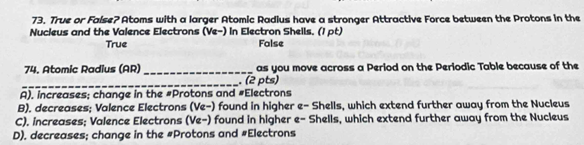 True or False? Atoms with a larger Atomic Radius have a stronger Attractive Force between the Protons in the
Nucieus and the Valence Electrons (Ve-) in Electron Sheils. (1 pt)
True False
74. Atomic Radius (AR) _as you move across a Period on the Periodic Table because of the
_. (2 pts)
A). increases; change in the #Protons and #Electrons
B). decreases; Valence Electrons (Ve-) found in higher e- Shells, which extend further away from the Nucleus
C). increases; Valence Electrons (Ve-) found in higher e- Shells, which extend further away from the Nucleus
D). decreases; change in the #Protons and #Electrons