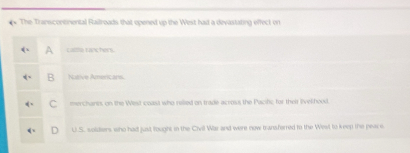 The Transcontinental Railroads that opened up the West had a devastating effect on
A calle ranchers.
B Native Americans.
C merchants on the West coast who relied on trade across the Pacific for their livelhood.
D U.S. soldiers who had just lought in the Civil War and were now transferred to the West to keep the peace