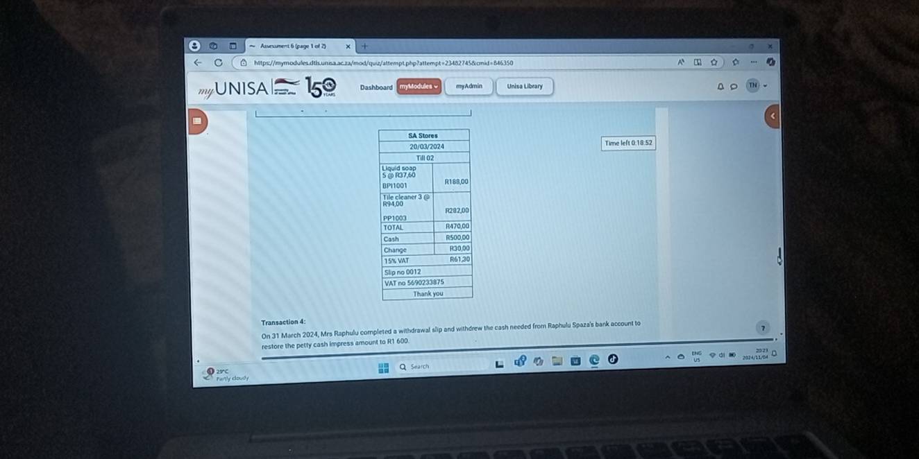 myUNISA 150 Dashboard myModules eny Admin Unisa Library 
Time left 0:18:52 
Transaction 4: 
On 31 March 2024, Mrs Raphulu completed a withdrawal slip and withdrew the cash needed from Raphulu Spaza's bank account to 
restore the petty cash impress amount to R1 600. 
D 
Q Search