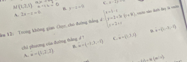 M(1,2,1) B. y-z=0.
C. x-2y=0.
A. 2x-z=0. 
ầu 12: Trong không gian Oxyz cho đường thẳng d: beginarrayl x=1-t y=2+3t z=2+tendarray.  (t∈ R). , vecto não dưới đay là vecto
C. u=(1;3;1). D. u=(1;-3;-1)
chi phương của đường thằng d ?
A. vector u=(1;2;2). B. vector u=(-1;3;-1)
_ (t)=4t(m/s).