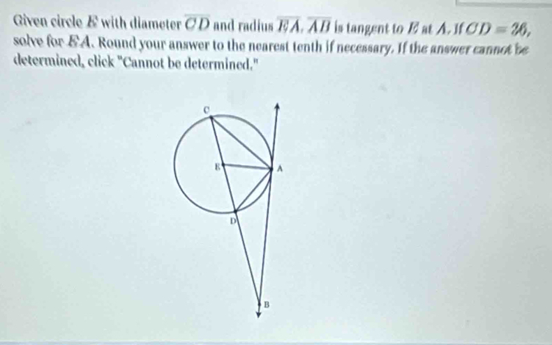 Given circle E with diameter overline CD and radius overline EA, overline AB is tangent to E at A. If CD=26, 
solve for & A. Round your answer to the nearest tenth if necessary. If the answer cannot be 
determined, click "Cannot be determined."