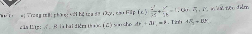 âu 1: a) Trong mặt phẳng với hệ tọa độ Oxy, cho Elip (E):  x^2/25 + y^2/16 =1. Gọi F_1, F_2 là hai tiêu điểm 
của Elip; A , B là hai điểm thuộc (E) sao cho AF_1+BF_2=8. Tính AF_2+BF_1.