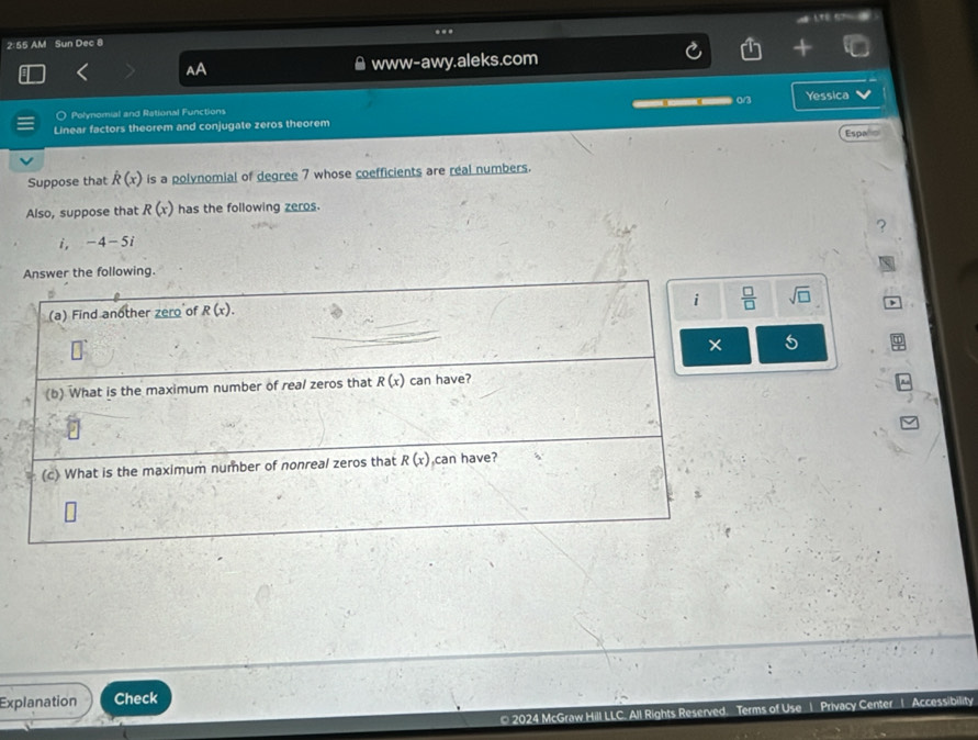2:55 AM Sun Dec 8 .
www-awy.aleks.com
O Polynomial and Rational Functions       0/3 Yessica
Linear factors theorem and conjugate zeros theorem Espa
Suppose that dot R(x) is a polynomial of degree 7 whose coefficients are real numbers.
Also, suppose that R(x) has the following zeros.
i, -4-5i
e following.
sqrt(□ )
5
Explanation Check
* 2024 McGraw Hill LLC. All Rights Reserved. Terms of Use 1 Privacy Center 1 Accessibility