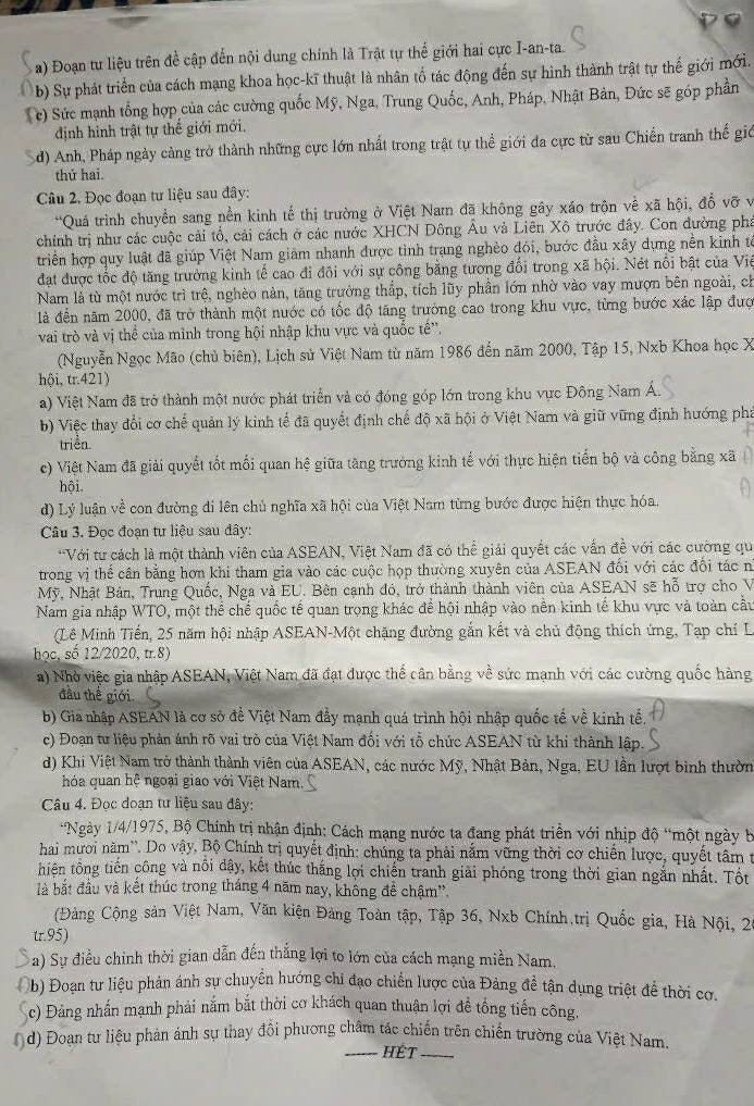 Đoạn tư liệu trên đề cập đến nội dung chính là Trật tự thể giới hai cực I-an-ta.
b) Sự phát triển của cách mạng khoa học-kĩ thuật là nhân tổ tác động đến sự hình thành trật tự thế giới mới.
c) Sức mạnh tổng hợp của các cường quốc Mỹ, Nga, Trung Quốc, Anh, Pháp, Nhật Bản, Đức sẽ góp phần
định hình trật tự thế giới mới.
d) Anh, Pháp ngày càng trở thành những cực lớn nhất trong trật tự thể giới đa cực từ sau Chiến tranh thế giớ
thứ hai.
Câu 2. Đọc đoạn tư liệu sau đây:
*Quá trình chuyển sang nền kinh tế thị trường ở Việt Nam đã không gây xáo trộn về xã hội, đồ vỡ v
chính trị như các cuộc cải tổ, cải cách ở các nước XHCN Đông Âu và Liên Xô trước đầy. Con đường phá
triển hợp quy luật đã giúp Việt Nam giám nhanh được tình trang nghèo đói, bước đầu xây dựng nền kinh tế
đạt được tốc độ tăng trưởng kinh tế cao đi đồi với sự công bằng tương đổi trong xã hội. Nét nổi bật của Viê
Nam là từ một nước trì trệ, nghèo nàn, tăng trưởng thấp, tích lũy phần lớn nhờ vào vay mượn bên ngoài, ch
là đến năm 2000, đã trở thành một nước có tốc độ tăng trưởng cao trong khu vực, từng bước xác lập đượ
vai trò và vị thể của mình trong hội nhập khu vực và quốc tế''.
(Nguyễn Ngọc Mão (chủ biên), Lịch sử Việt Nam từ năm 1986 đến năm 2000, Tập 15, Nxb Khoa học X
hội, tr.421)
a) Việt Nam đã trở thành một nước phát triển và có đóng góp lớn trong khu vực Đông Nam Á.
b) Việc thay đổi cơ chế quản lý kinh tế đã quyết định chế độ xã hội ở Việt Nam và giữ vững định hướng phá
triển.
c) Việt Nam đã giải quyết tốt mối quan hệ giữa tăng trưởng kinh tế với thực hiện tiến bộ và công bằng xã
hội
d) Lý luận về con đường di lên chủ nghĩa xã hội của Việt Nam từng bước được hiện thực hóa.
Câu 3. Đọc đoạn tư liệu sau đây:
*Với tư cách là một thành viên của ASEAN, Việt Nam đã có thể giải quyết các vẫn đề với các cường qu
trong vị thể cân bằng hơn khi tham gia vào các cuộc họp thường xuyên của ASEAN đối với các đổi tác n
Mỹ, Nhật Bản, Trung Quốc, Nga và EU. Bên cạnh đó, trở thành thành viên của ASEAN sẽ hỗ trợ cho V
Nam gia nhập WTO, một thể chế quốc tế quan trọng khác để hội nhập vào nền kinh tế khu vực và toàn cầu
(Lê Minh Tiến, 25 năm hội nhập ASEAN-Một chặng đường gắn kết và chủ động thích ứng, Tạp chí L
học, số 12/2020, tr.8)
a) Nhờ việc gia nhập ASEAN, Việt Nam đã đạt được thể cân bằng về sức mạnh với các cường quốc hàng
đầu thế giới.
b) Gia nhập ASEAN là cơ sở để Việt Nam đầy mạnh quá trình hội nhập quốc tế về kinh tế,
c) Đoạn tư liệu phản ảnh rõ vai trò của Việt Nam đối với tổ chức ASEAN từ khi thành lập.
d) Khi Việt Nam trở thành thành viên của ASEAN, các nước Mỹ, Nhật Bản, Nga, EU lần lượt bình thườn
hóa quan hệ ngoại giao với Việt Nam.
Câu 4. Đọc đoạn tư liệu sau đây;
*Ngày 1/4/1975, Bộ Chính trị nhận định: Cách mạng nước ta đang phát triển với nhịp độ “một ngày b
hai mươi năm''. Do vậy, Bộ Chính trị quyết định: chúng ta phải nằm vững thời cơ chiến lược, quyết tâm t
thiên tông tiến công và nổi dậy, kết thúc thắng lợi chiến tranh giải phóng trong thời gian ngắn nhất. Tột
là bắt đầu và kết thúc trong tháng 4 năm nay, không để chậm''.
(Đàng Cộng sản Việt Nam, Văn kiện Đảng Toàn tập, Tập 36, Nxb Chính trị Quốc gia, Hà Nội, 20
tr.95)
a) Sự điều chinh thời gian dẫn đến thắng lợi to lớn của cách mạng miền Nam.
b) Đoạn tư liệu phản ánh sự chuyển hướng chi đạo chiến lược của Đảng để tận dụng triệt để thời cơ.
c) Đảng nhấn mạnh phải nắm bắt thời cơ khách quan thuận lợi đề tông tiền công.
( d) Đoạn tư liệu phản ánh sự thay đổi phương châm tác chiến trên chiến trường của Việt Nam.
_HÉt_