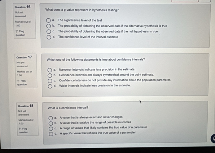 What does a p -value represent in hypothesis testing?
Not yet
answered
Marked out of a. The significance level of the test
1 00 b. The probability of obtaining the observed data if the alternative hypothesis is true
' Flag c. The probability of obtaining the observed data if the null hypothesis is true
question d. The confidence level of the interval estimate
Question 17 Which one of the following statements is true about confidence intervals?
Not yet
answered
Marked out of a. Narrower intervals indicate less precision in the estimate.
1.00 b. Confidence intervals are always symmetrical around the point estimate.
Flag c. Confidence intervals do not provide any information about the population parameter.
question d. Wider intervals indicate less precision in the estimate.
Question 18 What is a confidence interval?
Not yet
answered
Marked out of a. A value that is always exact and never changes
1.00 b. A value that is outside the range of possible outcomes
P Flag c. A range of values that likely contains the true value of a parameter
question d. A specific value that reflects the true value of a parameter
r