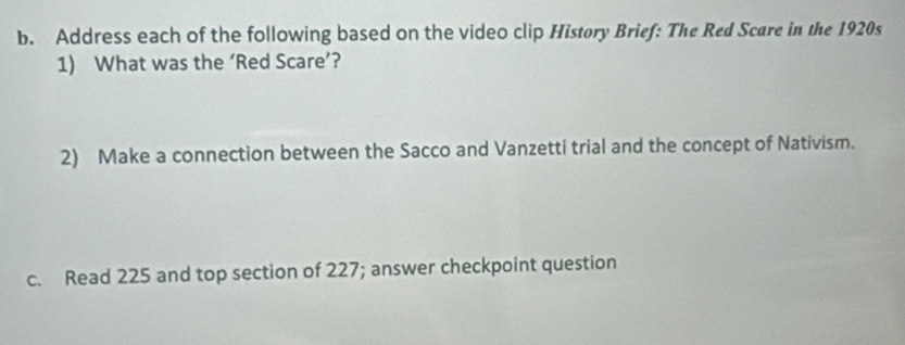 Address each of the following based on the video clip Histøry Brief: The Red Scare in the 1920s 
1) What was the ‘Red Scare’? 
2) Make a connection between the Sacco and Vanzetti trial and the concept of Nativism. 
c. Read 225 and top section of 227; answer checkpoint question