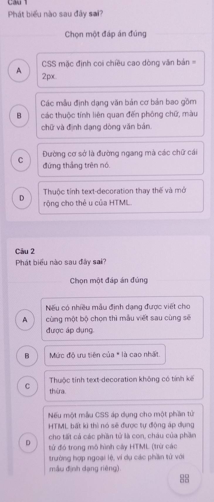 Phát biểu nào sau đây sai?
Chọn một đáp án đúng
CSS mặc định coi chiều cao dòng văn bán =
A
2px.
Các mẫu định dạng văn bản cơ bản bao gồm
B các thuộc tính liên quan đến phông chữ, màu
chữ và định dạng dòng văn bán.
Đường cơ sở là đường ngang mà các chữ cái
C
đứng thắng trên nó.
Thuộc tính text-decoration thay thế và mở
D
rộng cho thẻ u của HTML.
Câu 2
Phát biểu nào sau đây sai?
Chọn một đáp án đúng
Nếu có nhiều mẫu định dạng được viết cho
A cùng một bộ chọn thì mẫu viết sau cùng sẽ
được áp dụng.
B Mức độ ưu tiên của * là cao nhất.
Thuộc tính text-decoration không có tính kế
C thừa.
Nếu một mẫu CSS áp dụng cho một phần tử
HTML bất kì thì nó sẽ được tự động áp dụng
cho tất cá các phần tử là con, cháu của phần
D tử đó trong mô hình cây HTML (trừ các
trường hợp ngoại lệ, ví dụ các phần tử với
mẫu định dạng riêng).