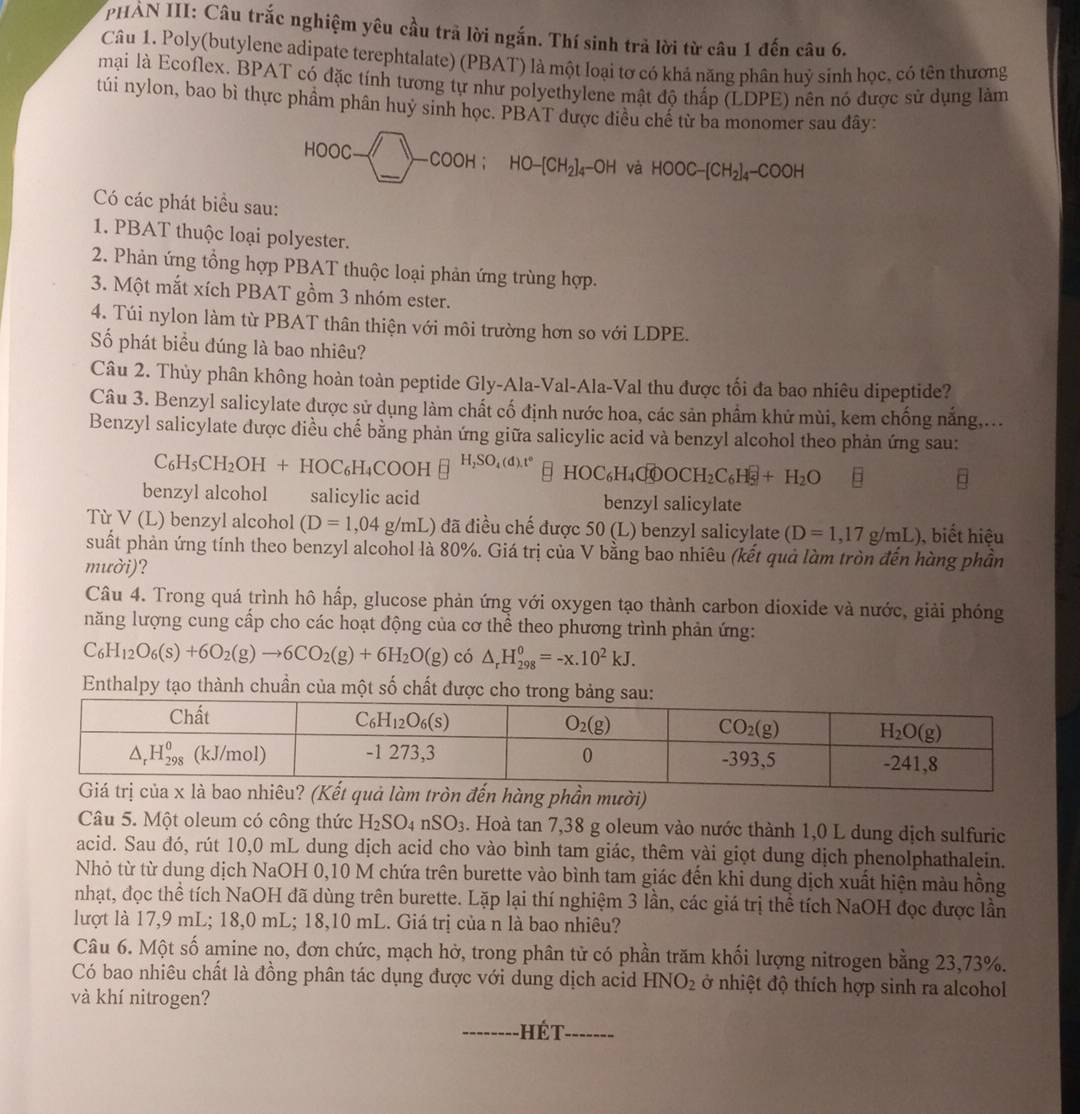 PHẢN III: Câu trắc nghiệm yêu cầu trả lời ngắn. Thí sinh trả lời từ câu 1 đến câu 6.
Câu 1. Poly(butylene adipate terephtalate) (PBAT) là một loại tơ có khả năng phân huỷ sinh học, có tên thương
mại là Ecoflex. BPAT có đặc tính tương tự như polyethylene mật độ thấp (LDPE) nên nó được sử dụng làm
túi nylon, bao bì thực phầm phân huy sinh học. PBAT được điều chê từ ba monomer sau đây:
HOOC-□ -COOH;HO-[CH_2]_4-OH và HOOC-[CH_2]_4-COOH
Có các phát biểu sau:
1. PBAT thuộc loại polyester.
2. Phản ứng tổng hợp PBAT thuộc loại phản ứng trùng hợp.
3. Một mắt xích PBAT gồm 3 nhóm ester.
4. Túi nylon làm từ PBAT thân thiện với môi trường hơn so với LDPE.
Số phát biểu đúng là bao nhiêu?
Câu 2. Thủy phân không hoàn toàn peptide Gly-Ala-Val-Ala-Val thu được tối đa bao nhiêu dipeptide?
Câu 3. Benzyl salicylate được sử dụng làm chất cố định nước hoa, các sản phẩm khử mùi, kem chống nắng,...
Benzyl salicylate được điều chế bằng phản ứng giữa salicylic acid và benzyl alcohol theo phản ứng sau:
C_6H_5CH_2OH+HOC_6H_4COOHequiv^(H_2)SO_4(d).t° HOC_6H_4C_0OOCH_2C_6H_5^(-+H_2)O □
benzyl alcohol salicylic acid benzyl salicylate
Từ V(L) benzyl alcohol (D=1,04g/mL) L) đã điều chế được 50 (L) benzyl salicylate (D=1,17g/mL) ), biết hiệu
suất phản ứng tính theo benzyl alcohol là 80%. Giá trị của V bằng bao nhiêu (kết quả làm tròn đến hàng phần
mười)?
Câu 4. Trong quá trình hô hấp, glucose phản ứng với oxygen tạo thành carbon dioxide và nước, giải phóng
năng lượng cung cấp cho các hoạt động của cơ thể theo phương trình phản ứng:
C_6H_12O_6(s)+6O_2(g)to 6CO_2(g)+6H_2O(g) có △ _rH_(298)^0=-x.10^2kJ.
Enthalpy tạo thành chuần của một số chất được cho trong bảng
Câu 5. Một oleum có công thức H_2SO_4nSO_3. Hoà tan 7,38 g oleum vào nước thành 1,0 L dung dịch sulfuric
acid. Sau đó, rút 10,0 mL dung dịch acid cho vào bình tam giác, thêm vài giọt dung dịch phenolphathalein.
Nhỏ từ từ dung dịch NaOH 0,10 M chứa trên burette vào bình tam giác đến khi dung dịch xuất hiện màu hồng
nhạt, đọc thể tích NaOH đã dùng trên burette. Lặp lại thí nghiệm 3 lần, các giá trị thể tích NaOH đọc được lần
lượt là 17,9 mL; 18,0 mL; 18,10 mL. Giá trị của n là bao nhiêu?
Câu 6. Một số amine no, đơn chức, mạch hở, trong phân tử có phần trăm khối lượng nitrogen bằng 23,73%.
Có bao nhiêu chất là đồng phân tác dụng được với dung dịch acid HNO_2 ở nhiệt độ thích hợp sinh ra alcohol
và khí nitrogen?
_ Hé t_